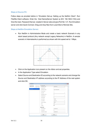Ver 11.1 33
Steps at Source PC:
Follow steps as provided before in “Emulation Set-up: Setting up the NetSim Client”. Run
FileZilla Client software. Enter the Host Name(Server System ip (EX: 192.168.0.133)) and
Give the User, Password that we created in Server side and give Port No = 21. Run Emulation
server and click Quick Connect. Drag and drop files from Local Site to Remote Site.
Steps at NetSim Emulation Server:
 Run NetSim in Administrative Mode and create a basic network Scenario in any
stack based protocol (Any network except Legacy Networks) in NetSim. A sample
scenario in Internetworks is performed as shown with link speed set to 1 Mbps.
 Click on the Application icon present on the ribbon and set properties.
 In the Application Type select Emulation.
 Select Source and Destination ID according to the network scenario and change the
Source and Destination IP address according to the IP Address of the real system
and click OK.
 