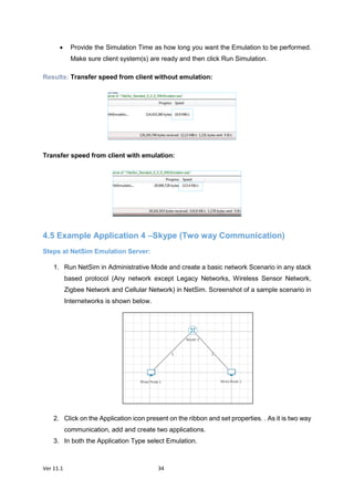 Ver 11.1 34
 Provide the Simulation Time as how long you want the Emulation to be performed.
Make sure client system(s) are ready and then click Run Simulation.
Results: Transfer speed from client without emulation:
Transfer speed from client with emulation:
4.5 Example Application 4 –Skype (Two way Communication)
Steps at NetSim Emulation Server:
1. Run NetSim in Administrative Mode and create a basic network Scenario in any stack
based protocol (Any network except Legacy Networks, Wireless Sensor Network,
Zigbee Network and Cellular Network) in NetSim. Screenshot of a sample scenario in
Internetworks is shown below.
2. Click on the Application icon present on the ribbon and set properties. . As it is two way
communication, add and create two applications.
3. In both the Application Type select Emulation.
 