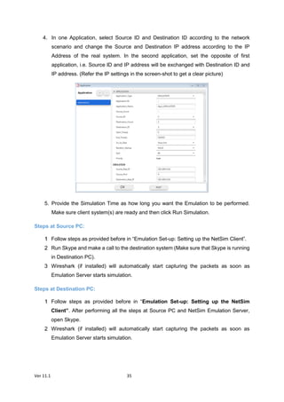 Ver 11.1 35
4. In one Application, select Source ID and Destination ID according to the network
scenario and change the Source and Destination IP address according to the IP
Address of the real system. In the second application, set the opposite of first
application, i.e. Source ID and IP address will be exchanged with Destination ID and
IP address. (Refer the IP settings in the screen-shot to get a clear picture)
5. Provide the Simulation Time as how long you want the Emulation to be performed.
Make sure client system(s) are ready and then click Run Simulation.
Steps at Source PC:
Follow steps as provided before in “Emulation Set-up: Setting up the NetSim Client”.
Run Skype and make a call to the destination system (Make sure that Skype is running
in Destination PC).
Wireshark (if installed) will automatically start capturing the packets as soon as
Emulation Server starts simulation.
Steps at Destination PC:
Follow steps as provided before in “Emulation Set-up: Setting up the NetSim
Client”. After performing all the steps at Source PC and NetSim Emulation Server,
open Skype.
Wireshark (if installed) will automatically start capturing the packets as soon as
Emulation Server starts simulation.
 