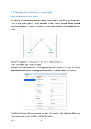 Ver 11.1 36
4.6 Example Application 5 – Using JPerf
Steps at NetSim Emulation Server:
Run NetSim in Administrative Mode and create a basic network Scenario in any stack based
protocol (Any network except Legacy Networks, Wireless Sensor Network, Zigbee Network
and Cellular Network) in NetSim. Screenshot of a sample scenario in Internetworks is shown
below
Click on the Application icon present on the ribbon and set properties.
In the Application Type select Emulation.
Select Source and Destination ID according to the network scenario and change the Source
and Destination IP address according to the IP Address of the real system and click OK.
Provide the Simulation Time as how long you want the Emulation to be performed. Make sure
client system(s) are ready and then click Run Simulation.
 