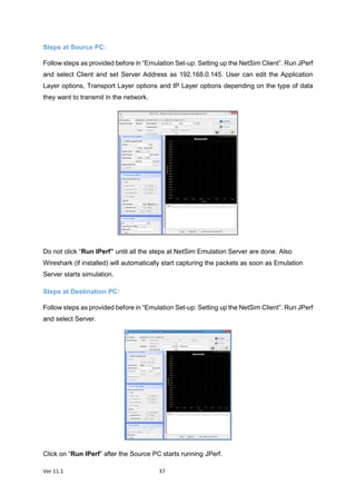 Ver 11.1 37
Steps at Source PC:
Follow steps as provided before in “Emulation Set-up: Setting up the NetSim Client”. Run JPerf
and select Client and set Server Address as 192.168.0.145. User can edit the Application
Layer options, Transport Layer options and IP Layer options depending on the type of data
they want to transmit in the network.
Do not click “Run IPerf” until all the steps at NetSim Emulation Server are done. Also
Wireshark (if installed) will automatically start capturing the packets as soon as Emulation
Server starts simulation.
Steps at Destination PC:
Follow steps as provided before in “Emulation Set-up: Setting up the NetSim Client”. Run JPerf
and select Server.
Click on “Run IPerf” after the Source PC starts running JPerf.
 