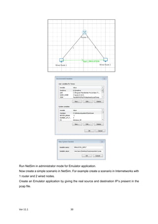 Ver 11.1 39
Run NetSim in administrator mode for Emulator application.
Now create a simple scenario in NetSim. For example create a scenario in Internetworks with
1 router and 2 wired nodes.
Create an Emulator application by giving the real source and destination IP’s present in the
pcap file.
 