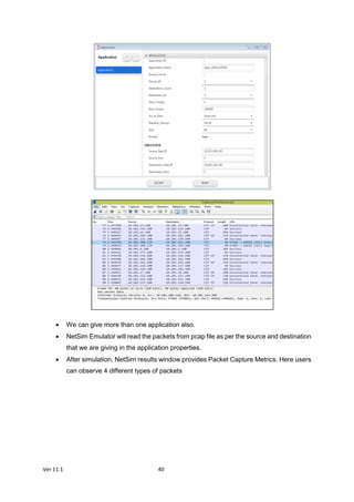 Ver 11.1 40
 We can give more than one application also.
 NetSim Emulator will read the packets from pcap file as per the source and destination
that we are giving in the application properties.
 After simulation, NetSim results window provides Packet Capture Metrics. Here users
can observe 4 different types of packets
 