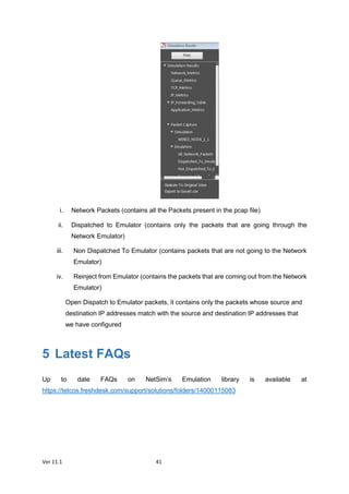 Ver 11.1 41
i. Network Packets (contains all the Packets present in the pcap file)
ii. Dispatched to Emulator (contains only the packets that are going through the
Network Emulator)
iii. Non Dispatched To Emulator (contains packets that are not going to the Network
Emulator)
iv. Reinject from Emulator (contains the packets that are coming out from the Network
Emulator)
Open Dispatch to Emulator packets, it contains only the packets whose source and
destination IP addresses match with the source and destination IP addresses that
we have configured
5 Latest FAQs
Up to date FAQs on NetSim’s Emulation library is available at
https://tetcos.freshdesk.com/support/solutions/folders/14000115083
 