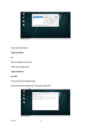 Ver 11.1 9
Open terminal window
Type command
su
This is to switch to root user.
Enter the root password
Type command
ip route
This is to check the default route
It will now show the default via <Emulation server IP>
 