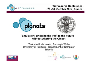 WePreserve Conference
                       28.-30. October Nice, France




Emulation: Bridging the Past to the Future
        without Altering the Object

     *Dirk von Suchodoletz, Randolph Welte
 University of Freiburg – Department of Computer
                      Science
 