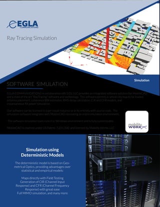 SOFTWARE SIMULATION
EGLA COMMUNICATIONS in collaboration sith S.O.L LLC provides an integrated software solution for MobileCAD
and a state of the art “RayTracing” software and technology. This software permits a whole city map to be loaded,
antenna placement, coherence BW estimates, RMS-delay calculation, CIR and CFR models, and
instantaneous RX power simulation.
Our software can be licensed in a per cloud-instance or in its entirety with source code. The
simulation software integrates with MobileCAD recreating an entire emulation environment.
`The software simulation tools runs in a Windows environment and is fully customizable.
MobileCAD is covered under US Patent: 7,231,330 and licensed by Mobility Workx, LLC
Simulation using
Deterministic Models
The deterministic model is based on Geo-
metrical Optics, providing advantages over
statistical and empirical models:
Maps directly with Field Testing
Generation of CIR (Channel Input
Response) and CFR (Channel Frequency
Response) with great ease
Full MIMO simulation, and many more
Ray Tracing Simulation
mobilityWORK
Simulation
 
