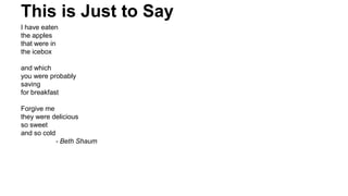 This is Just to Say
I have eaten
the apples
that were in
the icebox
and which
you were probably
saving
for breakfast
Forgive me
they were delicious
so sweet
and so cold
- Beth Shaum
 