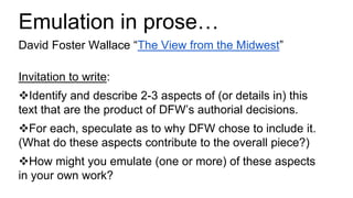 Emulation in prose…
David Foster Wallace “The View from the Midwest”
Invitation to write:
Identify and describe 2-3 aspects of (or details in) this
text that are the product of DFW’s authorial decisions.
For each, speculate as to why DFW chose to include it.
(What do these aspects contribute to the overall piece?)
How might you emulate (one or more) of these aspects
in your own work?
 