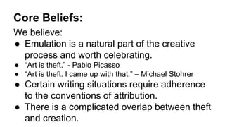 Core Beliefs:
We believe:
● Emulation is a natural part of the creative
process and worth celebrating.
● “Art is theft.” - Pablo Picasso
● “Art is theft. I came up with that.” – Michael Stohrer
● Certain writing situations require adherence
to the conventions of attribution.
● There is a complicated overlap between theft
and creation.
 