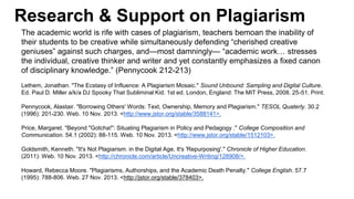 Research & Support on Plagiarism
The academic world is rife with cases of plagiarism, teachers bemoan the inability of
their students to be creative while simultaneously defending “cherished creative
geniuses” against such charges, and—most damningly— “academic work… stresses
the individual, creative thinker and writer and yet constantly emphasizes a fixed canon
of disciplinary knowledge.” (Pennycook 212-213)
Lethem, Jonathan. "The Ecstasy of Influence: A Plagiarism Mosaic." Sound Unbound: Sampling and Digital Culture.
Ed. Paul D. Miller a/k/a DJ Spooky That Subliminal Kid. 1st ed. London, England: The MIT Press, 2008. 25-51. Print.
Pennycook, Alastair. "Borrowing Others' Words: Text, Ownership, Memory and Plagiarism." TESOL Quaterly. 30.2
(1996): 201-230. Web. 10 Nov. 2013. <http://www.jstor.org/stable/3588141>.
Price, Margaret. "Beyond "Gotcha!": Situating Plagiarism in Policy and Pedagogy ." College Composition and
Communication. 54.1 (2002): 88-115. Web. 10 Nov. 2013. <http://www.jstor.org/stable/1512103>.
Goldsmith, Kenneth. "It's Not Plagiarism. in the Digital Age, It's 'Repurposing'." Chronicle of Higher Education.
(2011): Web. 10 Nov. 2013. <http://chronicle.com/article/Uncreative-Writing/128908/>.
Howard, Rebecca Moore. "Plagiarisms, Authorships, and the Academic Death Penalty." College English. 57.7
(1995): 788-806. Web. 27 Nov. 2013. <http://jstor.org/stable/378403>.
 