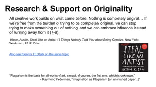 Research & Support on Originality
All creative work builds on what came before. Nothing is completely original… If
we’re free from the burden of trying to be completely original, we can stop
trying to make something out of nothing, and we can embrace influence instead
of running away from it (7-8).
Kleon, Austin. Steal Like an Artist: 10 Things Nobody Told You about Being Creative. New York:
Workman , 2012. Print.
Also see Kleon’s TED talk on the same topic
“Plagiarism is the basis for all works of art, except, of course, the first one, which is unknown.”
- Raymond Federman, “Imagination as Plagiarism [an unfinished paper…]”
 