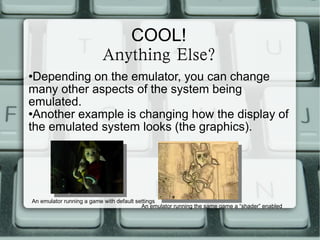 COOL! Anything Else? Depending on the emulator, you can change many other aspects of the system being emulated. Another example is changing how the display of the emulated system looks (the graphics). An emulator running a game with default settings An emulator running the same game a “shader” enabled 