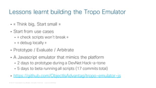 © 2018 Cisco and/or its affiliates. All rights reserved. Cisco Confidential
• « Think big, Start small »
• Start from use cases
• « check scripts won’t break »
• « debug locally »
• Prototype / Evaluate / Arbitrate
• A Javascript emulator that mimics the platform
• 2 days to prototype during a DevNet Hack-a-tone
• 5 days to beta running all scripts (17 commits total)
• https://github.com/ObjectIsAdvantag/tropo-emulator-js
Lessons learnt building the Tropo Emulator
 