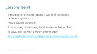 © 2018 Cisco and/or its affiliates. All rights reserved. Cisco Confidential
• Providing an emulator opens a world of possibilities
• Better if opensource
• Visual Studio extension
• Live running by exposing local scripts to Tropo cloud
• 5 days, started with a Hack-a-tone again
• https://github.com/ObjectIsAdvantag/tropo-ready-vscode
Lessons learnt
 