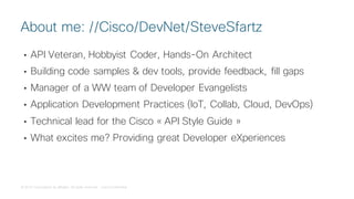 © 2018 Cisco and/or its affiliates. All rights reserved. Cisco Confidential
• API Veteran, Hobbyist Coder, Hands-On Architect
• Building code samples & dev tools, provide feedback, fill gaps
• Manager of a WW team of Developer Evangelists
• Application Development Practices (IoT, Collab, Cloud, DevOps)
• Technical lead for the Cisco « API Style Guide »
• What excites me? Providing great Developer eXperiences
About me: //Cisco/DevNet/SteveSfartz
 