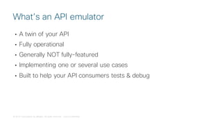 © 2018 Cisco and/or its affiliates. All rights reserved. Cisco Confidential
• A twin of your API
• Fully operational
• Generally NOT fully-featured
• Implementing one or several use cases
• Built to help your API consumers tests & debug
What’s an API emulator
 