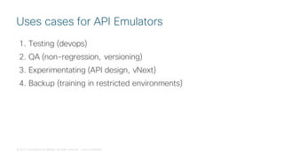 © 2018 Cisco and/or its affiliates. All rights reserved. Cisco Confidential
1. Testing (devops)
2. QA (non-regression, versioning)
3. Experimentating (API design, vNext)
4. Backup (training in restricted environments)
Uses cases for API Emulators
 