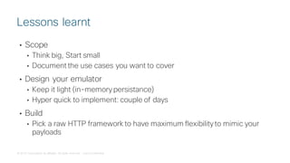 © 2018 Cisco and/or its affiliates. All rights reserved. Cisco Confidential
• Scope
• Think big, Start small
• Document the use cases you want to cover
• Design your emulator
• Keep it light (in-memory persistance)
• Hyper quick to implement: couple of days
• Build
• Pick a raw HTTP framework to have maximum flexibility to mimic your
payloads
Lessons learnt
 