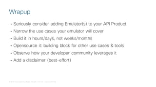 © 2018 Cisco and/or its affiliates. All rights reserved. Cisco Confidential
• Seriously consider adding Emulator(s) to your API Product
• Narrow the use cases your emulator will cover
• Build it in hours/days, not weeks/months
• Opensource it: building block for other use cases & tools
• Observe how your developer community leverages it
• Add a disclaimer (best-effort)
Wrapup
 