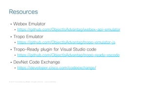 © 2018 Cisco and/or its affiliates. All rights reserved. Cisco Confidential
• Webex Emulator
• https://github.com/ObjectIsAdvantag/webex-api-emulator
• Tropo Emulator
• https://github.com/ObjectIsAdvantag/tropo-emulator-js
• Tropo-Ready plugin for Visual Studio code
• https://github.com/ObjectIsAdvantag/tropo-ready-vscode
• DevNet Code Exchange
• https://developer.cisco.com/codeexchange/
Resources
 