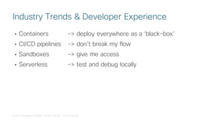 © 2018 Cisco and/or its affiliates. All rights reserved. Cisco Confidential
• Containers -> deploy everywhere as a ‘black-box’
• CI/CD pipelines -> don’t break my flow
• Sandboxes -> give me access
• Serverless -> test and debug locally
Industry Trends & Developer Experience
 
