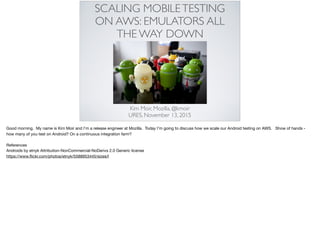 SCALING MOBILETESTING
ON AWS: EMULATORS ALL
THE WAY DOWN
Kim Moir, Mozilla, @kmoir
URES, November 13, 2015
Good morning. My name is Kim Moir and I’m a release engineer at Mozilla. Today I’m going to discuss how we scale our Android testing on AWS. Show of hands -
how many of you test on Android? On a continuous integration farm? 

References

Androids by etnyk Attribution-NonCommercial-NoDerivs 2.0 Generic license

https://www.ﬂickr.com/photos/etnyk/5588953445/sizes/l
 