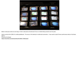 HISTORY OF MOBILETESTING
AT MOZILLA
Before I talk about where we are today, I’d like to step back and talk about how our mobile testing evolved over the years.

Here’s a picture from 2009 of a mobile pedalboard. This was our ﬁrst attempt at mobile test automation. It was used to report Fennec performance data on the Nokia
N810's 

Picture by Aki Sasaki

https://www.ﬂickr.com/photos/drkscrtlv/3590117065/sizes/l
 