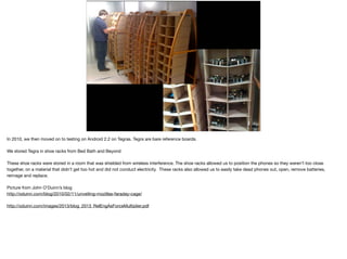 In 2010, we then moved on to testing on Android 2.2 on Tegras. Tegra are bare reference boards.

We stored Tegra in shoe racks from Bed Bath and Beyond

These shoe racks were stored in a room that was shielded from wireless interference. The shoe racks allowed us to position the phones so they weren’t too close
together, on a material that didn’t get too hot and did not conduct electricity. These racks also allowed us to easily take dead phones out, open, remove batteries,
reimage and replace. 

Picture from John O’Duinn’s blog

http://oduinn.com/blog/2010/02/11/unveiling-mozillas-faraday-cage/

http://oduinn.com/images/2013/blog_2013_RelEngAsForceMultiplier.pdf
 