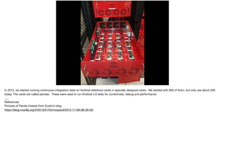 In 2012, we started running continuous integration tests on Android reference cards in specially designed racks. We started with 800 of them, but only use about 200
today. The cards are called pandas. These were used to run Android 4.0 tests for correctness, debug and performance.

___

References

Pictures of Panda chassis from Dustin’s blog

https://blog.mozilla.org/it/2013/01/04/mozpool/2012-11-09-08-30-03/
 