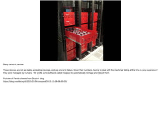 Many racks of pandas

These devices are not as stable as desktop devices, and are prone to failure. Given their numbers, having to deal with the machines failing all the time is very expensive if
they were managed by humans. We wrote some software called mozpool to automatically reimage and reboot them.

Pictures of Panda chassis from Dustin’s blog

https://blog.mozilla.org/it/2013/01/04/mozpool/2012-11-09-08-30-03/
 