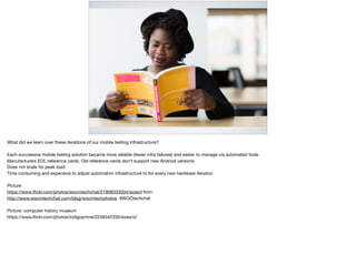 WHAT DID WE LEARN?
What did we learn over these iterations of our mobile testing infrastructure?

Each successive mobile testing solution became more reliable (fewer infra failures) and easier to manage via automated tools

Manufacturers EOL reference cards. Old reference cards don’t support new Android versions

Does not scale for peak load

Time consuming and expensive to adjust automation infrastructure to for every new hardware iteration

Picture

https://www.ﬂickr.com/photos/wocintechchat/21909333504/sizes/l from 

http://www.wocintechchat.com/blog/wocintechphotos #WOCtechchat

Picture: computer history museum 

https://www.ﬂickr.com/photos/indigoprime/2239342335/sizes/o/
 