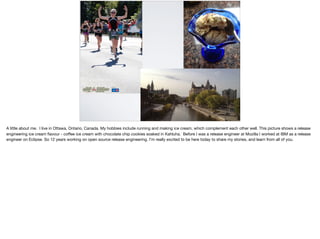 A little about me. I live in Ottawa, Ontario, Canada. My hobbies include running and making ice cream, which complement each other well. This picture shows a release
engineering ice cream ﬂavour - coﬀee ice cream with chocolate chip cookies soaked in Kahluha. Before I was a release engineer at Mozilla I worked at IBM as a release
engineer on Eclipse. So 12 years working on open source release engineering. I’m really excited to be here today to share my stories, and learn from all of you.
 