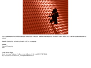 In 2012, we started moving our build and test infrastructure to Amazon. We ﬁrst implemented this for desktop Firefox jobs on Linux. We then implemented them for
Android.

Scalable infrastructure for bursty traﬃc with an API to manage it all.

Scalable

Deals with bursty load

APIs!

Picture by Tim Norris 

Create Commons Attribution-NonCommercial-NoDerivs 2.0 Generic (CC BY-NC-ND 2.0)

https://www.ﬂickr.com/photos/tim_norris/2600844073/sizes/o/

 