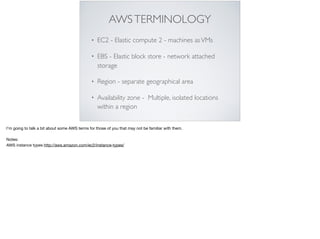 AWSTERMINOLOGY
• EC2 - Elastic compute 2 - machines asVMs
• EBS - Elastic block store - network attached
storage
• Region - separate geographical area
• Availability zone - Multiple, isolated locations
within a region
I’m going to talk a bit about some AWS terms for those of you that may not be familiar with them. 

Notes: 

AWS instance types http://aws.amazon.com/ec2/instance-types/
 