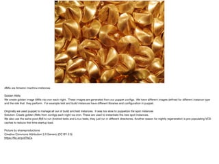 PUPPETVS AMIS
AMIs are Amazon machine instances

Golden AMIs

We create golden image AMIs via cron each night. These images are generated from our puppet conﬁgs. We have diﬀerent images deﬁned for diﬀerent instance type
and the role that they perform. For example test and build instances have diﬀerent libraries and conﬁguration in puppet. 

Originally we used puppet to manage all our of build and test instances. It was too slow to puppetize the spot instances

Solution: Create golden AMIs from conﬁgs each night via cron. These are used to instantiate the new spot instances.

We also use the same pool AMI to run Android tests and Linux tests, they just run in diﬀerent directories. Another reason for nightly regeneration is pre-populating VCS
caches to reduce ﬁrst time startup load.

Picture by shaireproductions

Creative Commons Attribution 2.0 Generic (CC BY 2.0)

https://ﬂic.kr/p/dTfsCs
 