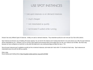 USE SPOT INSTANCES
• Use spot instances vs on demand instances
• much cheaper
• not instantiated as quickly
• terminated if outbid while running
Amazon has many diﬀerent types of instances. Initially, we used on demand instances. They instantiate quickly but cost more per hour than other options. 

Spot instances are Amazon way of bidding oﬀ excess capacity. You can bid for the instance and if nobody else bids for it at a price above your oﬀer, the spot instances
will be instantiated for you. However, if you’re running a spot instance and someone bids a price higher than you did, your instance can be killed. But that’s okay
because we have conﬁgured our build farm to retry jobs that failed and a very small percentage are killed this way (< 1%)

Since the spot instances aren’t available as quickly as the on-demand instances, some tests don’t start within 15 minutes but that’s okay. Spot instances are
instantiated every time with the AMI you specify.

Other notes

Smart bidding spot bidding library https://bugzilla.mozilla.org/show_bug.cgi?id=972562
 