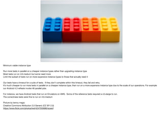 Minimum viable instance type

Run more tests in parallel on a cheaper instance types rather than upgrading instance type

Most tests run on m3.medium but some need more

Limit the subset of tests run on more expensive instance types to those that actually need it

Our tests have a timeout for a suite of tests. If they don’t complete within this timeout, they fail and retry. 

It’s much cheaper to run more tests in parallel on a cheaper instance type, than run on a more expensive instance type due to the scale of our operations. For example
our Android 4.3 reftests invoke 48 parallel jobs.

For instance, we have Android tests that run on Emulators on AWS. Some of the reference tests required a c3.xlarge to run.

The correctness tests were ﬁne to run on m3.medium

Picture by kenny magic

Creative Commons Attribution 2.0 Generic (CC BY 2.0)

https://www.ﬂickr.com/photos/kwl/4247555680/sizes/l
 