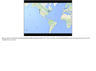 Here’s a picture of the where the amazing Mozilla release engineering team work. As you can see, we are quite distributed across the world, and many of us work
remotely from our homes.
 