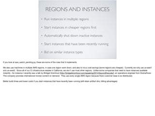 REGIONS AND INSTANCES
• Run instances in multiple regions
• Start instances in cheaper regions ﬁrst
• Automatically shut down inactive instances
• Start instances that have been recently running
• Bid on similar instance types
If you look at aws_watch_pending.py, these are some of the rules that it implements

We also use machines in multiple AWS regions, in case one region went down, and also to incur cost savings (some regions are cheaper). Currently we only use us-east1
and us-west2. Since all of our CI infrastructure resides in California, we don’t use most other regions. Unlike some companies that need to have instances available
instantly - for instance I recently saw a talk by Bridget Kromhout (http://bridgetkromhout.com/speaking/2014/beyondthecode/), an operations engineer from DramaFever.
This company provides international movies content on demand. They use every single AWS region because there customer base is so distributed.

Better build times and lower costs if you start instances that have recently been running (still retain artifact dirs, billing advantages)

 