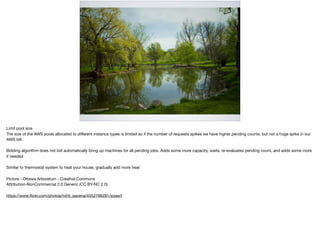 LIMIT POOL SIZE
Limit pool size

The size of the AWS pools allocated to diﬀerent instance types is limited so if the number of requests spikes we have higher pending counts, but not a huge spike in our
AWS bill.

Bidding algorithm does not bid automatically bring up machines for all pending jobs. Adds some more capacity, waits, re-evaluates pending count, and adds some more
if needed

Similar to thermostat system to heat your house, gradually add more heat 

Picture - Ottawa Arboretum - Creative Commons

Attribution-NonCommercial 2.0 Generic (CC BY-NC 2.0)

https://www.ﬂickr.com/photos/rohit_saxena/4552766281/sizes/l
 