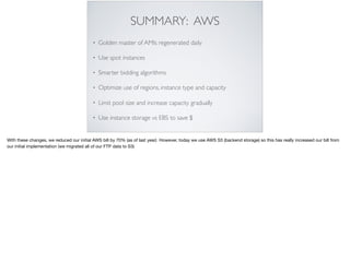 SUMMARY: AWS
• Golden master of AMIs regenerated daily
• Use spot instances
• Smarter bidding algorithms
• Optimize use of regions, instance type and capacity
• Limit pool size and increase capacity gradually
• Use instance storage vs EBS to save $
With these changes, we reduced our initial AWS bill by 70% (as of last year) However, today we use AWS S3 (backend storage) so this has really increased our bill from
our initial implementation (we migrated all of our FTP data to S3)
 