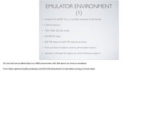 EMULATOR ENVIRONMENT
(1)
• Android 4.3 (AOSP 4.3.1_r1, JLS36I); standard 2.6.29 kernel
• 1 GB of memory
• 720×1280, 320 dpi screen
• 128 MBVM heap
• 600 MB /data and 600 MB /sdcard partitions
• front and back emulated cameras; all emulated sensors
• standard crashreporter, logcat, anr, and tombstone support
So now that we’ve talked about our AWS environment, let’s talk about our move to emulators

From https://gbrownmozilla.wordpress.com/2015/04/23/android-4-3-opt-tests-running-on-trunk-trees/
 
