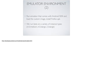 EMULATOR ENVIRONMENT
(2)
• Run emulator that comes with Android SDK and
load the custom image, install Firefox apk
• We run tests on a variety of instance types
(m3.medium, m3.xlarge, c3.xlarge)
http://developer.android.com/tools/devices/emulator.html
 