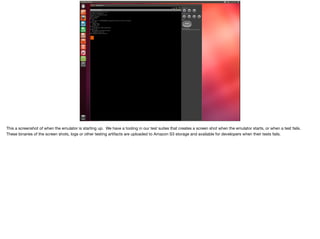 This a screenshot of when the emulator is starting up. We have a tooling in our test suites that creates a screen shot when the emulator starts, or when a test fails.
These binaries of the screen shots, logs or other testing artifacts are uploaded to Amazon S3 storage and available for developers when their tests fails.

 