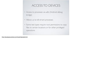 ACCESSTO DEVICES
• Access to processes via adb (Android debug
bridge)
• Allows us to kill errant processes
• Some test types require root permissions to copy
ﬁles to certain locations or for other privileged
operations
http://developer.android.com/tools/help/adb.html
 