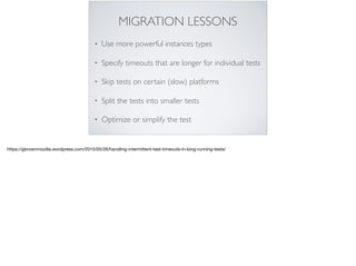 MIGRATION LESSONS
• Use more powerful instances types
• Specify timeouts that are longer for individual tests
• Skip tests on certain (slow) platforms
• Split the tests into smaller tests
• Optimize or simplify the test
https://gbrownmozilla.wordpress.com/2015/05/26/handling-intermittent-test-timeouts-in-long-running-tests/
 
