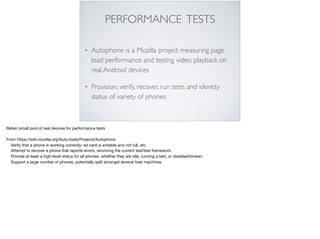 PERFORMANCE TESTS
• Autophone is a Mozilla project measuring page
load performance and testing video playback on
real Android devices
• Provision, verify, recover, run tests and identity
status of variety of phones
Retain small pool of real devices for performance tests

From https://wiki.mozilla.org/Auto-tools/Projects/Autophone

Verify that a phone is working correctly: sd card is writable and not full, etc.

Attempt to recover a phone that reports errors, rerunning the current test/test framework.

Provide at least a high-level status for all phones: whether they are idle, running a test, or disabled/broken.

Support a large number of phones, potentially split amongst several host machines.

 