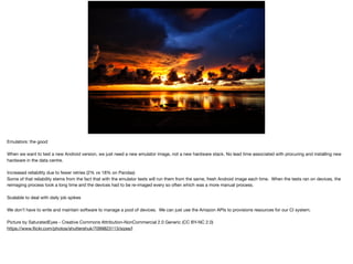 EMULATORS IN AWS:THE
GOOD
Emulators: the good

When we want to test a new Android version, we just need a new emulator image, not a new hardware stack. No lead time associated with procuring and installing new
hardware in the data centre.

Increased reliability due to fewer retries (2% vs 18% on Pandas)

Some of that reliability stems from the fact that with the emulator tests will run them from the same, fresh Android image each time. When the tests ran on devices, the
reimaging process took a long time and the devices had to be re-imaged every so often which was a more manual process.

Scalable to deal with daily job spikes

We don’t have to write and maintain software to manage a pool of devices. We can just use the Amazon APIs to provisions resources for our CI system.

Picture by SaturatedEyes - Creative Commons Attribution-NonCommercial 2.0 Generic (CC BY-NC 2.0)

https://www.ﬂickr.com/photos/shuttershuk/7099823113/sizes/l
 