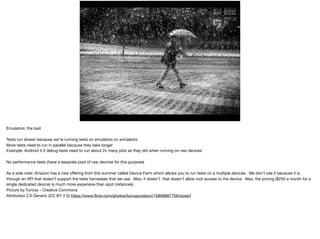 EMULATORS IN AWS:THE BAD
• More tests running in parallel (tests run slower,
added more tests)
• No performance tests because we’re running
emulators on emulators
Emulators: the bad

Tests run slower because we’re running tests on emulators on emulators

More tests need to run in parallel because they take longer

Example: Android 4.3 debug tests need to run about 2x many jobs as they did when running on raw devices

No performance tests (have a separate pool of raw devices for this purpose)

As a side note: Amazon has a new oﬀering from this summer called Device Farm which allows you to run tests on a multiple devices. We don’t use it because it is
through an API that doesn’t support the tests harnesses that we use. Also, it doesn’t that doesn’t allow root access to the device. Also, the pricing ($250 a month for a
single dedicated device) is much more expensive than spot instances). 

Picture by Tuncay - Creative Commons 

Attribution 2.0 Generic (CC BY 2.0) https://www.ﬂickr.com/photos/tuncaycoskun/15809887756/sizes/l
 